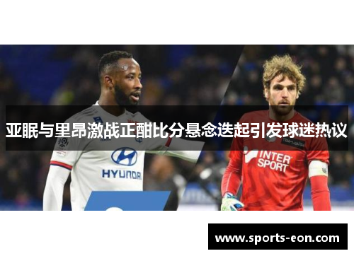 亚眠与里昂激战正酣比分悬念迭起引发球迷热议